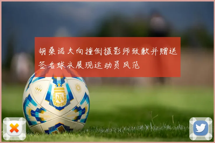 胡桑诺夫向撞倒摄影师致歉并赠送签名球衣展现运动员风范