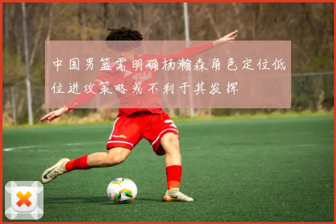 中国男篮需明确杨瀚森角色定位低位进攻策略或不利于其发挥