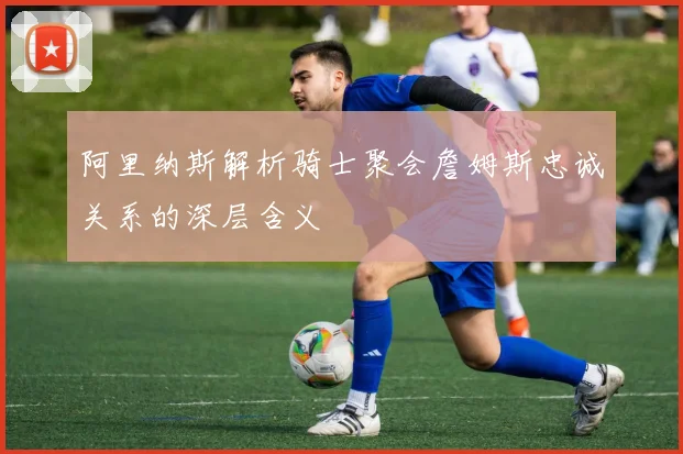 阿里纳斯解析骑士聚会詹姆斯忠诚关系的深层含义