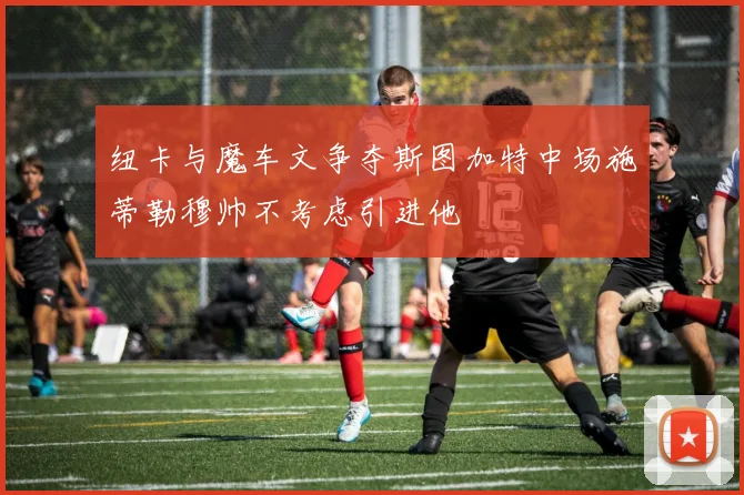纽卡与魔车文争夺斯图加特中场施蒂勒穆帅不考虑引进他