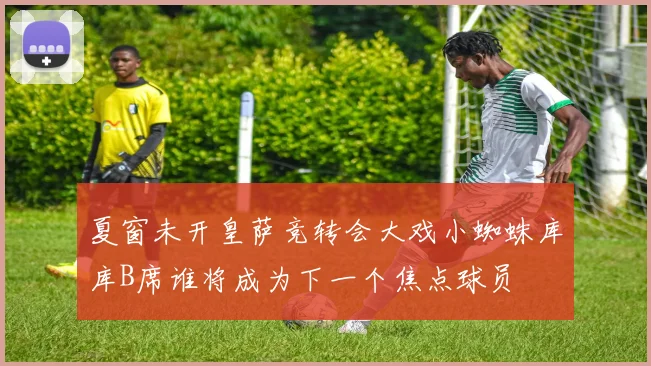 夏窗未开皇萨竞转会大戏小蜘蛛库库B席谁将成为下一个焦点球员