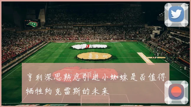亨利深思熟虑引进小蜘蛛是否值得牺牲约克雷斯的未来