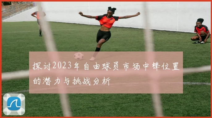 探讨2023年自由球员市场中锋位置的潜力与挑战分析