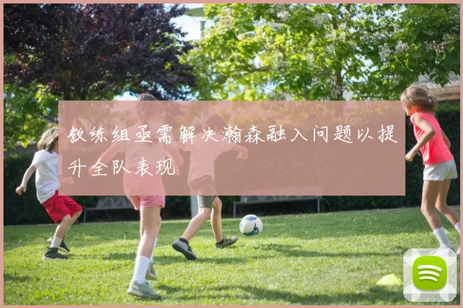 教练组亟需解决瀚森融入问题以提升全队表现