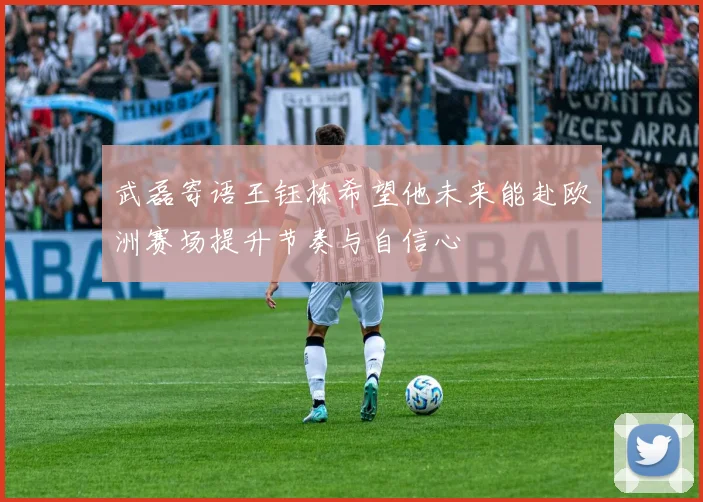 武磊寄语王钰栋希望他未来能赴欧洲赛场提升节奏与自信心