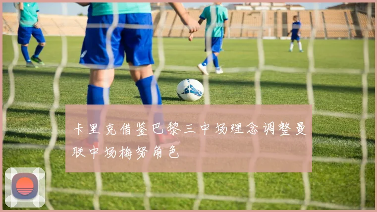 卡里克借鉴巴黎三中场理念调整曼联中场梅努角色
