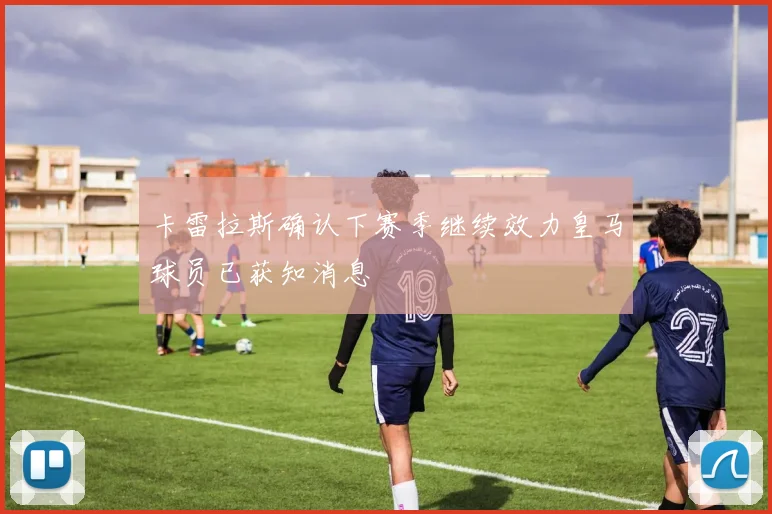 卡雷拉斯确认下赛季继续效力皇马球员已获知消息