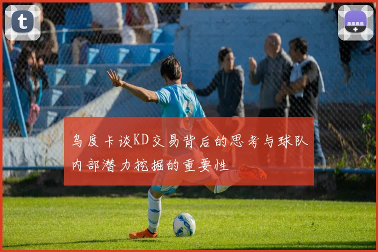 乌度卡谈KD交易背后的思考与球队内部潜力挖掘的重要性